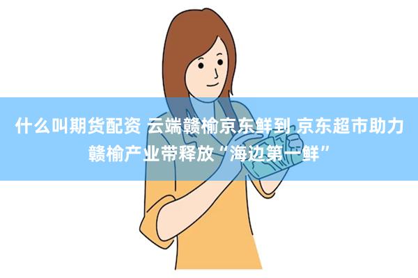 什么叫期货配资 云端赣榆京东鲜到 京东超市助力赣榆产业带释放“海边第一鲜”