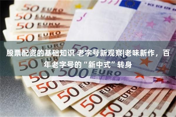 股票配资的基础知识 老字号新观察|老味新作，百年老字号的“新中式”转身
