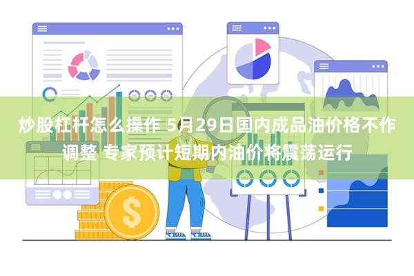 炒股杠杆怎么操作 5月29日国内成品油价格不作调整 专家预计短期内油价将震荡运行