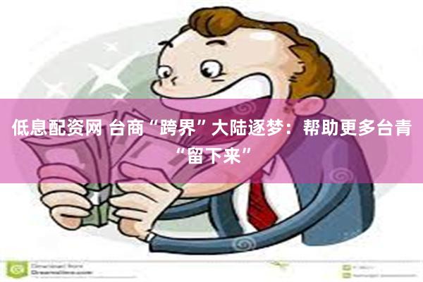 低息配资网 台商“跨界”大陆逐梦：帮助更多台青“留下来”