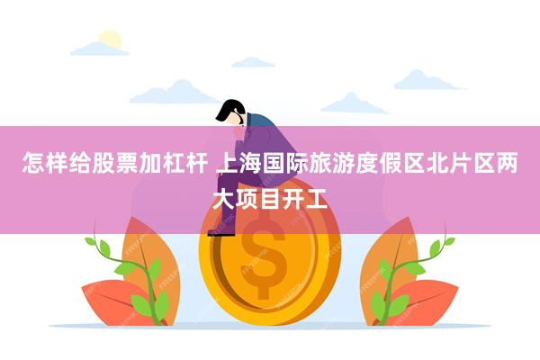 怎样给股票加杠杆 上海国际旅游度假区北片区两大项目开工
