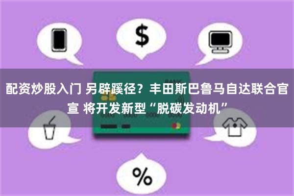配资炒股入门 另辟蹊径？丰田斯巴鲁马自达联合官宣 将开发新型“脱碳发动机”