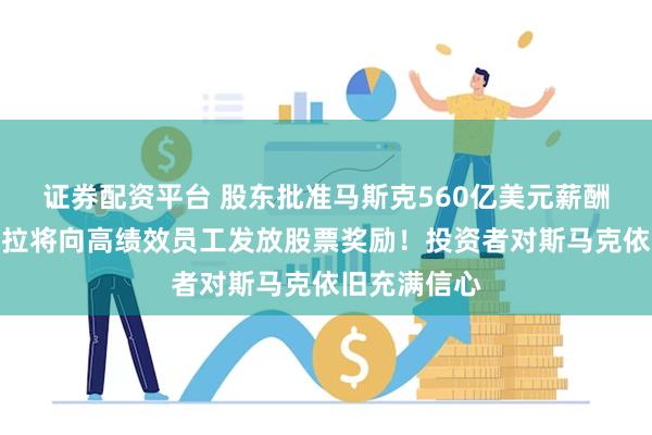 证券配资平台 股东批准马斯克560亿美元薪酬后，传特斯拉将向高绩效员工发放股票奖励！投资者对斯马克依旧充满信心