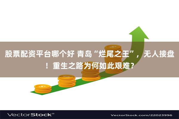 股票配资平台哪个好 青岛“烂尾之王”，无人接盘！重生之路为何如此艰难？