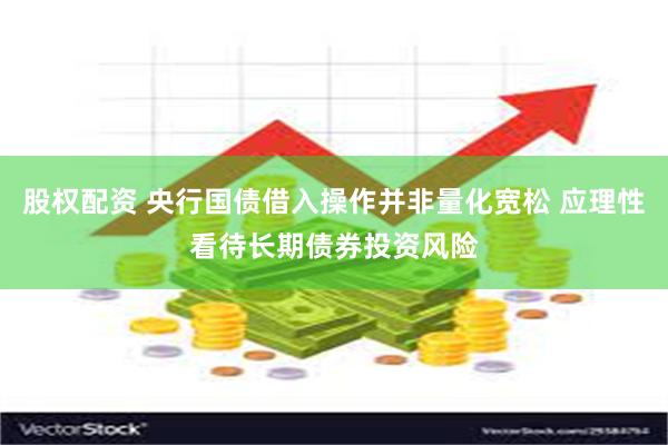 股权配资 央行国债借入操作并非量化宽松 应理性看待长期债券投资风险