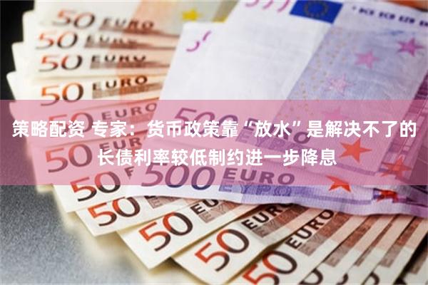 策略配资 专家：货币政策靠“放水”是解决不了的 长债利率较低制约进一步降息