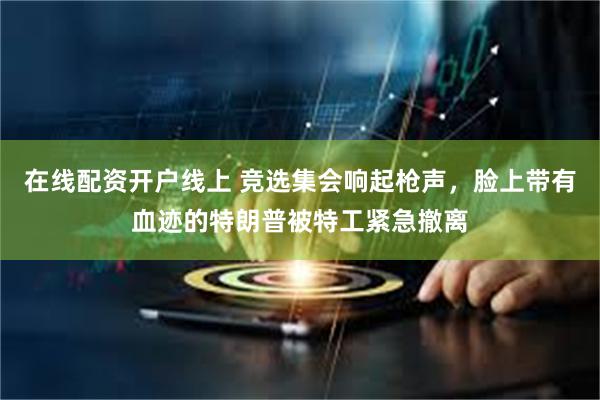 在线配资开户线上 竞选集会响起枪声，脸上带有血迹的特朗普被特工紧急撤离