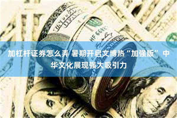 加杠杆证券怎么弄 暑期开启文博热“加强版” 中华文化展现强大吸引力