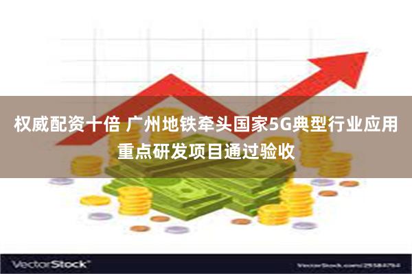 权威配资十倍 广州地铁牵头国家5G典型行业应用重点研发项目通过验收