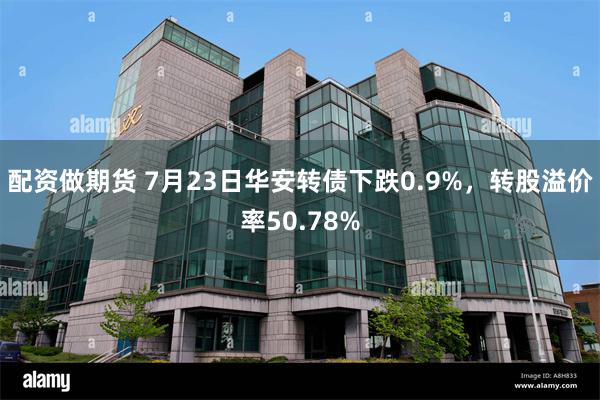 配资做期货 7月23日华安转债下跌0.9%，转股溢价率50.78%