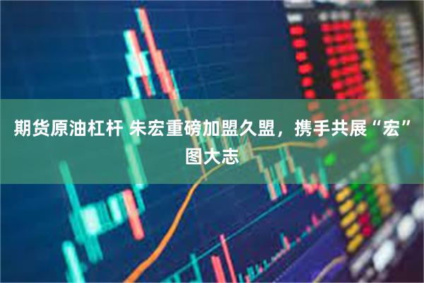 期货原油杠杆 朱宏重磅加盟久盟，携手共展“宏”图大志