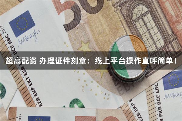 超高配资 办理证件刻章：线上平台操作直呼简单！