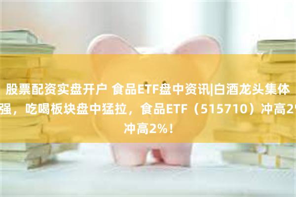 股票配资实盘开户 食品ETF盘中资讯|白酒龙头集体走强，吃喝板块盘中猛拉，食品ETF（515710）冲高2%！