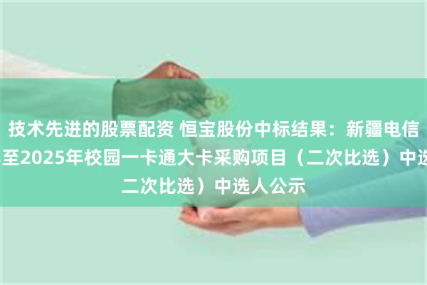 技术先进的股票配资 恒宝股份中标结果：新疆电信2024年至2025年校园一卡通大卡采购项目（二次比选）中选人公示