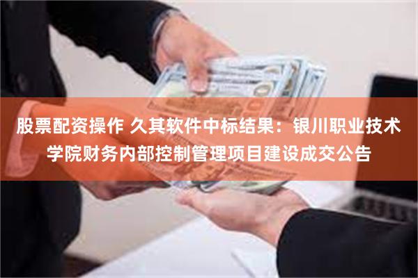 股票配资操作 久其软件中标结果：银川职业技术学院财务内部控制管理项目建设成交公告