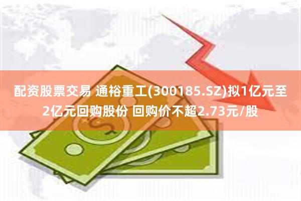 配资股票交易 通裕重工(300185.SZ)拟1亿元至2亿元回购股份 回购价不超2.73元/股