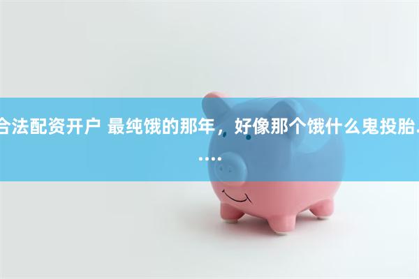 合法配资开户 最纯饿的那年，好像那个饿什么鬼投胎......