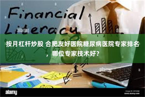 按月杠杆炒股 合肥友好医院糖尿病医院专家排名，哪位专家技术好？