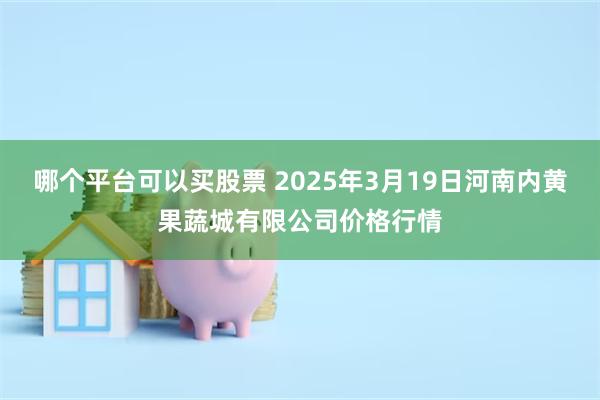 哪个平台可以买股票 2025年3月19日河南内黄果蔬城有限公司价格行情