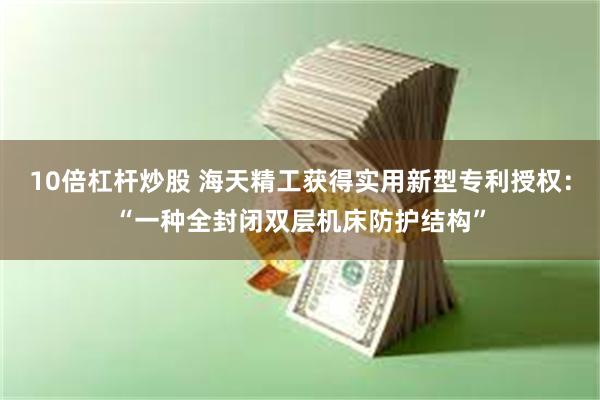 10倍杠杆炒股 海天精工获得实用新型专利授权：“一种全封闭双层机床防护结构”