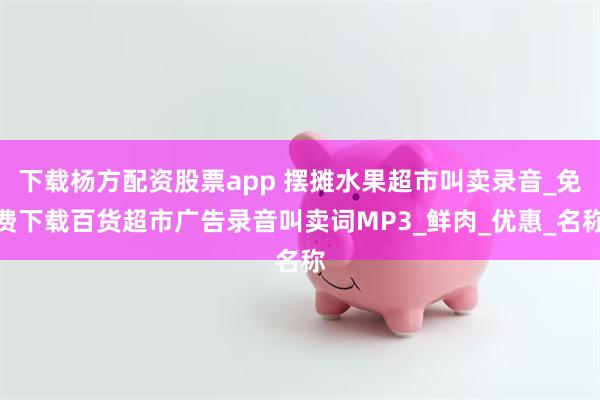 下载杨方配资股票app 摆摊水果超市叫卖录音_免费下载百货超市广告录音叫卖词MP3_鲜肉_优惠_名称