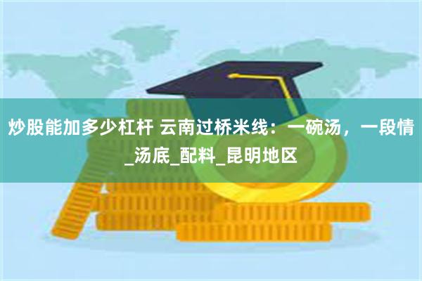 炒股能加多少杠杆 云南过桥米线：一碗汤，一段情_汤底_配料_昆明地区