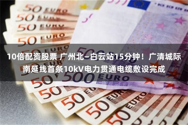 10倍配资股票 广州北—白云站15分钟！广清城际南延线首条10kV电力贯通电缆敷设完成
