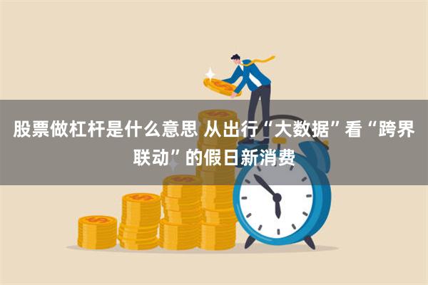 股票做杠杆是什么意思 从出行“大数据”看“跨界联动”的假日新消费