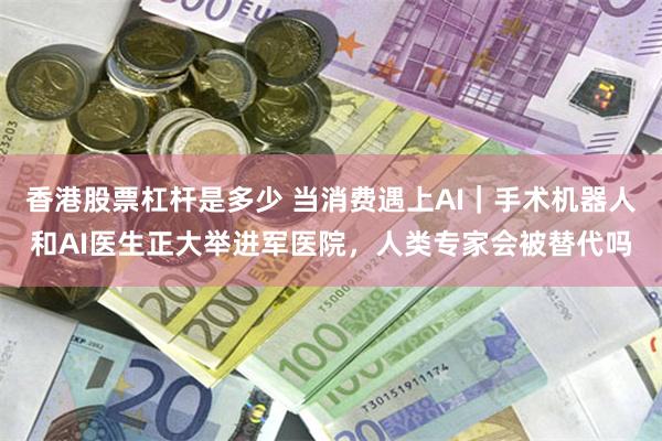 香港股票杠杆是多少 当消费遇上AI｜手术机器人和AI医生正大举进军医院，人类专家会被替代吗