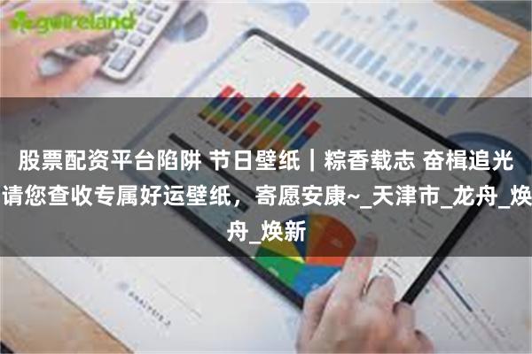 股票配资平台陷阱 节日壁纸｜粽香载志 奋楫追光，请您查收专属好运壁纸，寄愿安康~_天津市_龙舟_焕新