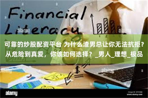 可靠的炒股配资平台 为什么渣男总让你无法抗拒？从危险到真爱，你该如何选择？_男人_理想_极品