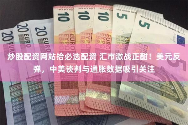 炒股配资网站拾必选配资 汇市激战正酣！美元反弹，中美谈判与通胀数据吸引关注
