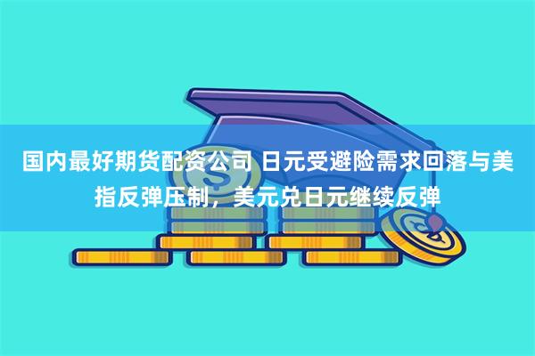 国内最好期货配资公司 日元受避险需求回落与美指反弹压制，美元兑日元继续反弹
