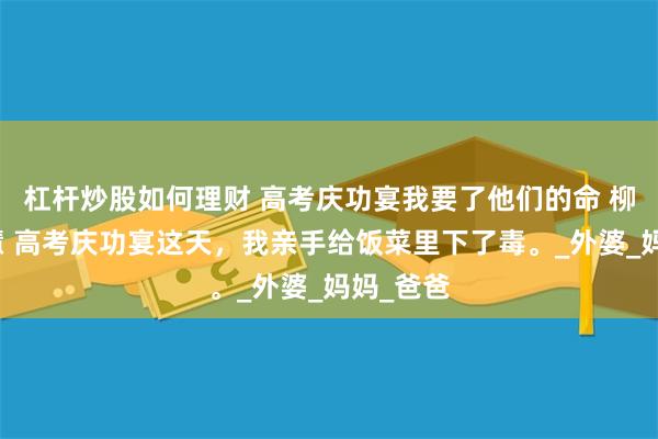 杠杆炒股如何理财 高考庆功宴我要了他们的命 柳馨笙苏慧 高考庆功宴这天，我亲手给饭菜里下了毒。_外婆_妈妈_爸爸