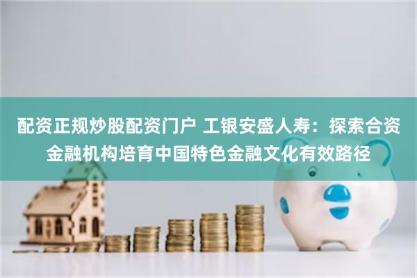 配资正规炒股配资门户 工银安盛人寿：探索合资金融机构培育中国特色金融文化有效路径