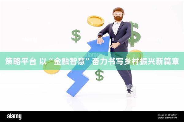 策略平台 以“金融智慧”奋力书写乡村振兴新篇章