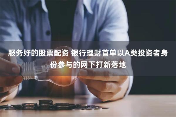 服务好的股票配资 银行理财首单以A类投资者身份参与的网下打新落地