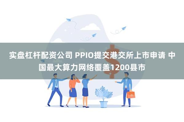 实盘杠杆配资公司 PPIO提交港交所上市申请 中国最大算力网络覆盖1200县市