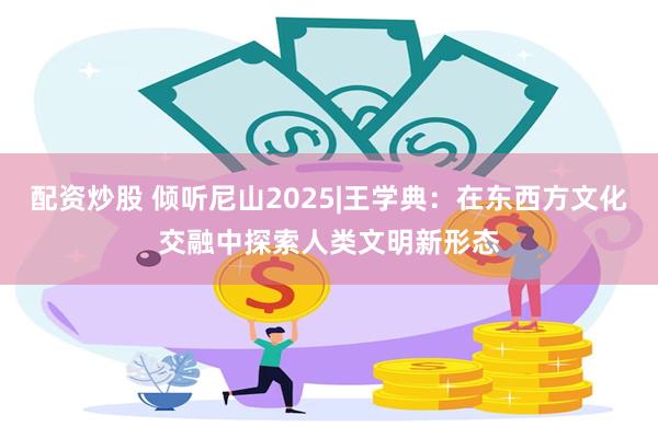 配资炒股 倾听尼山2025|王学典：在东西方文化交融中探索人类文明新形态
