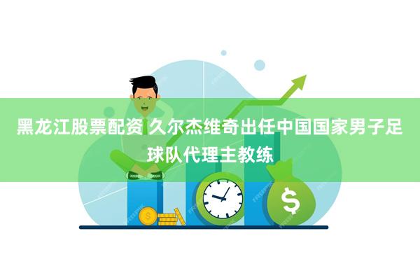 黑龙江股票配资 久尔杰维奇出任中国国家男子足球队代理主教练