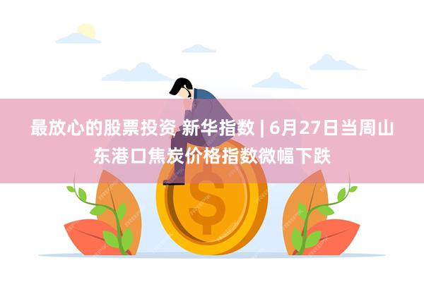 最放心的股票投资 新华指数 | 6月27日当周山东港口焦炭价格指数微幅下跌