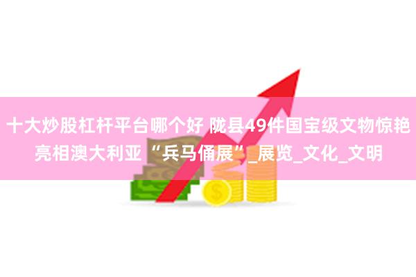 十大炒股杠杆平台哪个好 陇县49件国宝级文物惊艳亮相澳大利亚 “兵马俑展”_展览_文化_文明