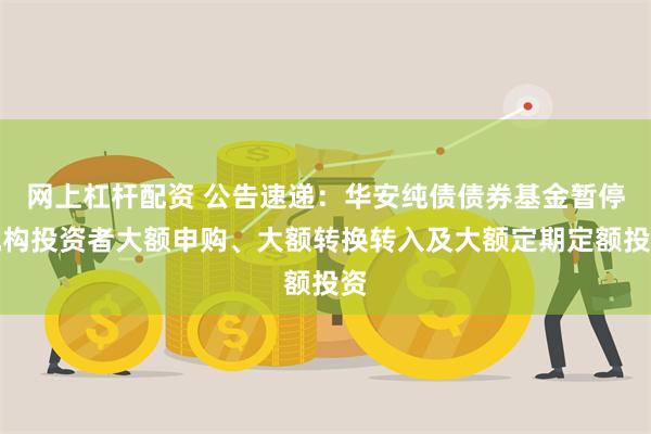 网上杠杆配资 公告速递：华安纯债债券基金暂停机构投资者大额申购、大额转换转入及大额定期定额投资