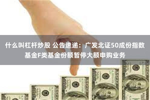 什么叫杠杆炒股 公告速递：广发北证50成份指数基金F类基金份额暂停大额申购业务