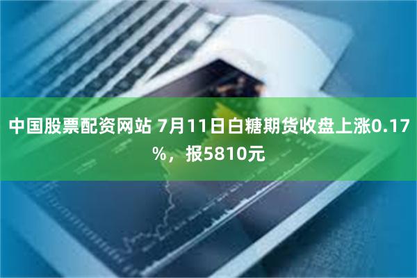 中国股票配资网站 7月11日白糖期货收盘上涨0.17%，报5810元