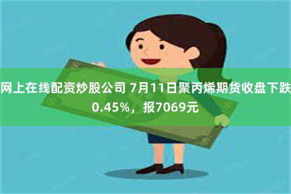 网上在线配资炒股公司 7月11日聚丙烯期货收盘下跌0.45%，报7069元