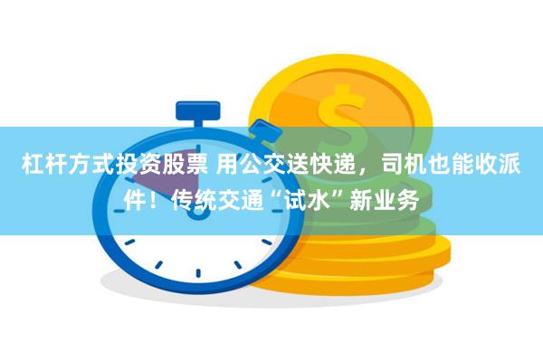 杠杆方式投资股票 用公交送快递，司机也能收派件！传统交通“试水”新业务