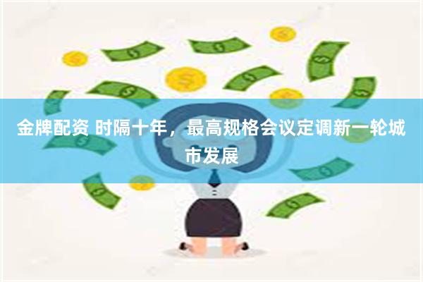 金牌配资 时隔十年，最高规格会议定调新一轮城市发展