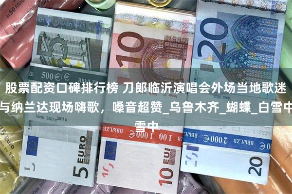 股票配资口碑排行榜 刀郎临沂演唱会外场当地歌迷与纳兰达现场嗨歌，嗓音超赞_乌鲁木齐_蝴蝶_白雪中