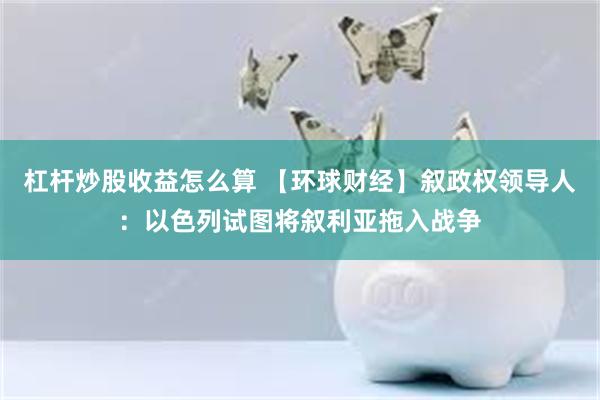 杠杆炒股收益怎么算 【环球财经】叙政权领导人：以色列试图将叙利亚拖入战争
